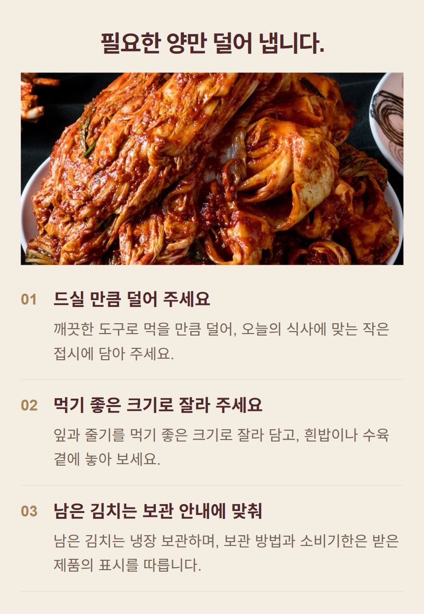 김치를 식탁에 놓는 방법. 1. 드실 만큼 덜어 주세요: 깨끗한 도구로 먹을 만큼 덜어, 오늘의 식사에 맞는 작은 접시에 담아 주세요. 2. 먹기 좋은 크기로 잘라 주세요: 잎과 줄기를 먹기 좋은 크기로 잘라 담고, 흰밥이나 수육 곁에 놓아 보세요. 3. 남은 김치는 보관 안내에 맞춰: 남은 김치는 냉장 보관하며, 보관 방법과 소비기한은 받은 제품의 표시를 따릅니다.