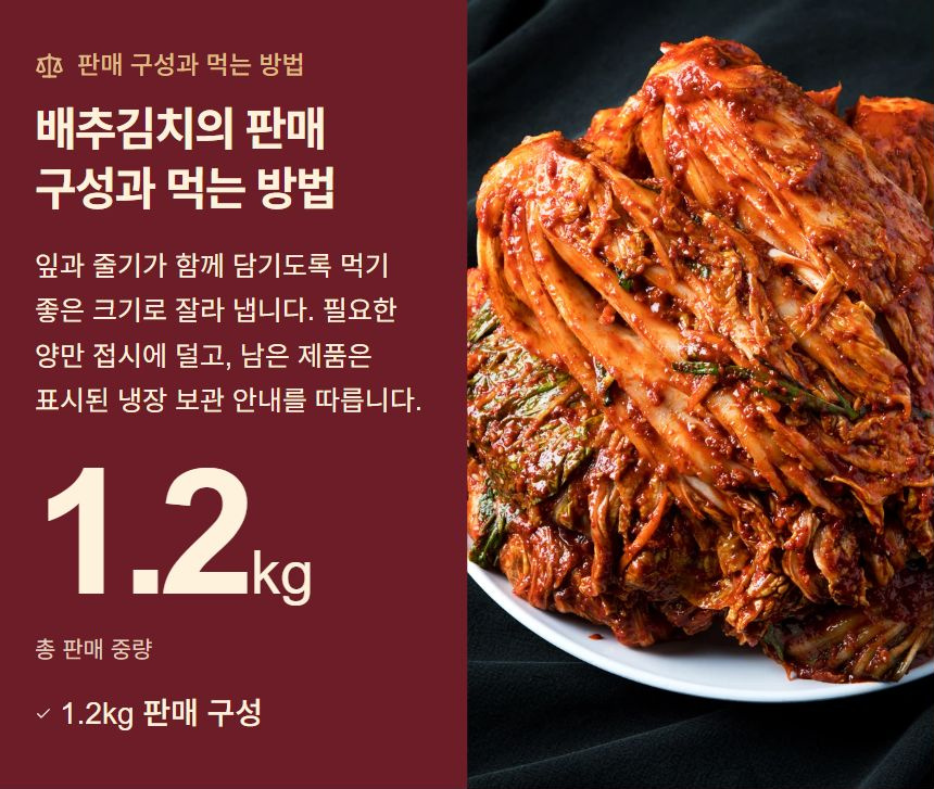 배추김치의 판매 구성과 먹는 방법. 잎과 줄기가 함께 담기도록 먹기 좋은 크기로 잘라 냅니다. 필요한 양만 접시에 덜고, 남은 제품은 표시된 냉장 보관 안내를 따릅니다. 1.2kg 판매 구성