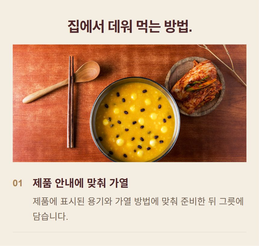 죽 조리 순서. 1. 제품 안내에 맞춰 가열: 제품에 표시된 용기와 가열 방법에 맞춰 준비한 뒤 그릇에 담습니다.