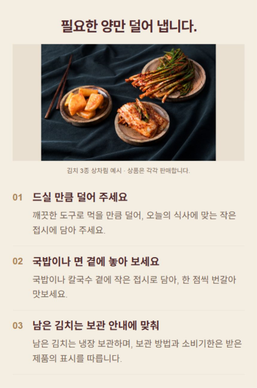 김치를 식탁에 놓는 방법. 1. 드실 만큼 덜어 주세요: 깨끗한 도구로 먹을 만큼 덜어, 오늘의 식사에 맞는 작은 접시에 담아 주세요. 2. 국밥이나 면 곁에 놓아 보세요: 국밥이나 칼국수 곁에 작은 접시로 담아, 한 점씩 번갈아 맛보세요. 3. 남은 김치는 보관 안내에 맞춰: 남은 김치는 냉장 보관하며, 보관 방법과 소비기한은 받은 제품의 표시를 따릅니다.