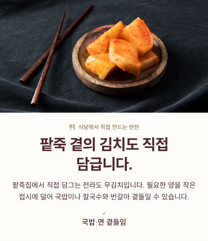 팥죽 곁의 김치도 직접 담급니다.. 팥죽집에서 직접 담그는 전라도 무김치입니다. 필요한 양을 작은 접시에 덜어 국밥이나 칼국수와 번갈아 곁들일 수 있습니다. 국밥·면 곁들임
