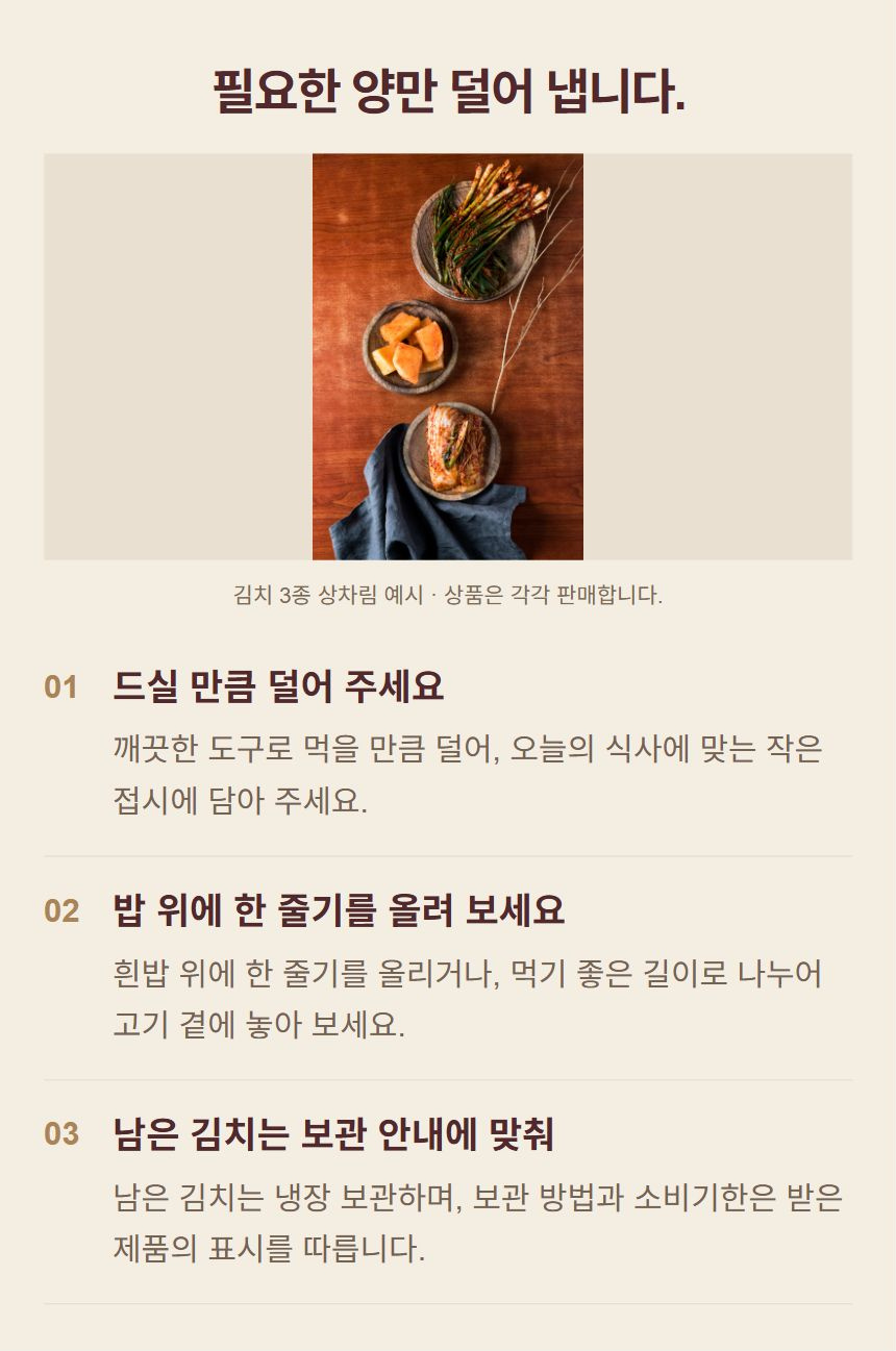 김치를 식탁에 놓는 방법. 1. 드실 만큼 덜어 주세요: 깨끗한 도구로 먹을 만큼 덜어, 오늘의 식사에 맞는 작은 접시에 담아 주세요. 2. 밥 위에 한 줄기를 올려 보세요: 흰밥 위에 한 줄기를 올리거나, 먹기 좋은 길이로 나누어 고기 곁에 놓아 보세요. 3. 남은 김치는 보관 안내에 맞춰: 남은 김치는 냉장 보관하며, 보관 방법과 소비기한은 받은 제품의 표시를 따릅니다.