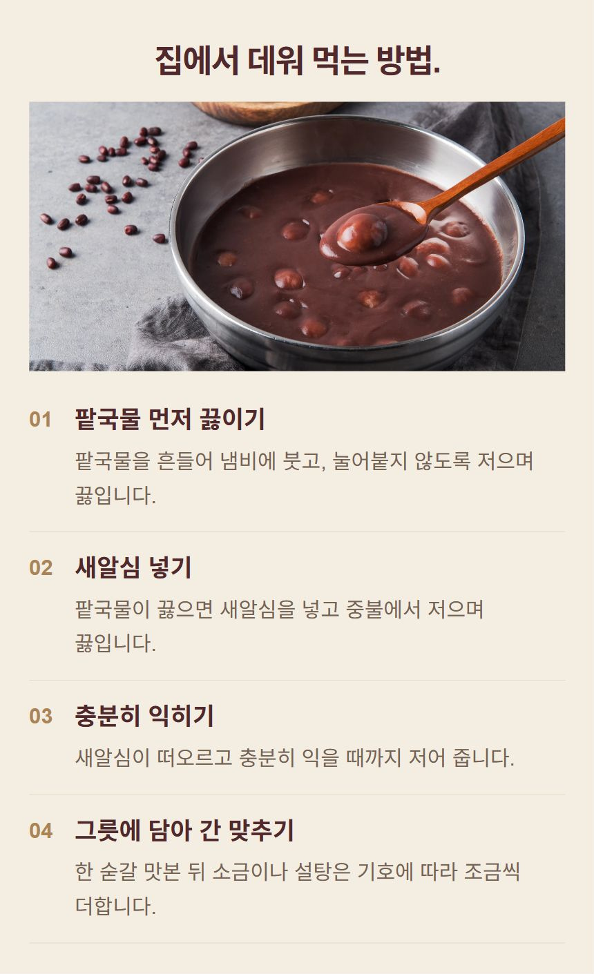 죽 조리 순서. 1. 팥국물 먼저 끓이기: 팥국물을 흔들어 냄비에 붓고, 눌어붙지 않도록 저으며 끓입니다. 2. 새알심 넣기: 팥국물이 끓으면 새알심을 넣고 중불에서 저으며 끓입니다. 3. 충분히 익히기: 새알심이 떠오르고 충분히 익을 때까지 저어 줍니다. 4. 그릇에 담아 간 맞추기: 한 숟갈 맛본 뒤 소금이나 설탕은 기호에 따라 조금씩 더합니다.