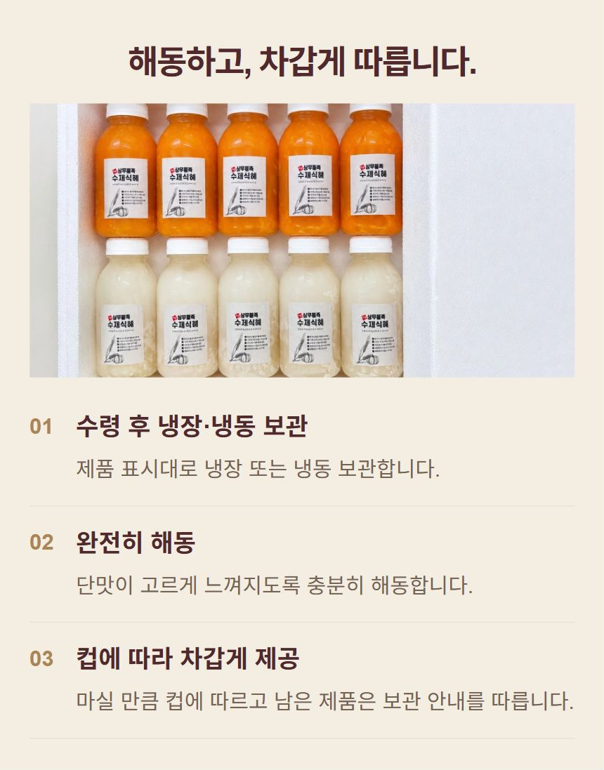 식혜를 차갑게 즐기는 방법. 1. 수령 후 냉장·냉동 보관: 제품 표시대로 냉장 또는 냉동 보관합니다. 2. 완전히 해동: 단맛이 고르게 느껴지도록 충분히 해동합니다. 3. 컵에 따라 차갑게 제공: 마실 만큼 컵에 따르고 남은 제품은 보관 안내를 따릅니다.