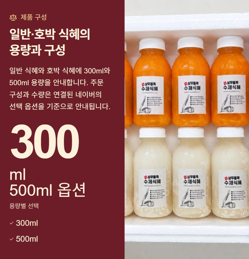 일반·호박 식혜의 용량과 구성. 일반 식혜와 호박 식혜에 300ml와 500ml 용량을 안내합니다. 주문 구성과 수량은 연결된 네이버의 선택 옵션을 기준으로 안내됩니다. 300ml · 500ml